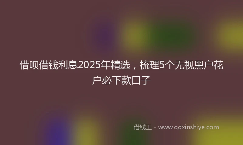 借呗借钱利息2025年精选,梳理5个无视黑户花户必下款口子