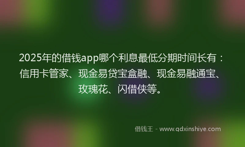 2025年的借钱app哪个利息最低分期时间长有:信用卡管家、现金易贷宝盒融、现金易融通宝、玫瑰花、闪借侠等。