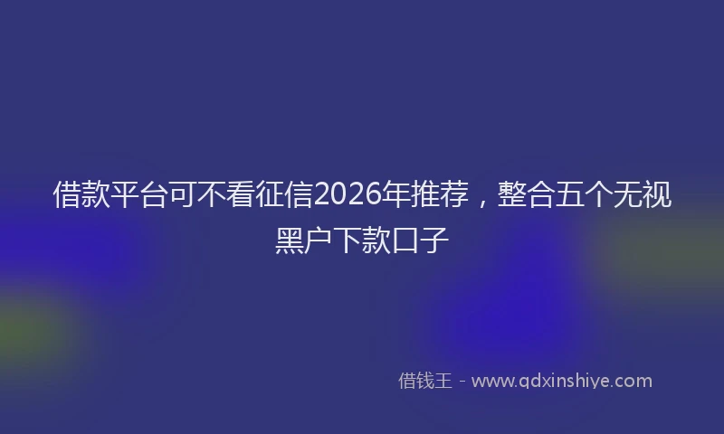 借款平台可不看征信2026年推荐，整合五个无视黑户下款口子