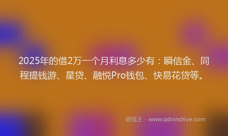 2025年的借2万一个月利息多少有：瞬信金、同程提钱游、星贷、融悦Pro钱包、快易花贷等。