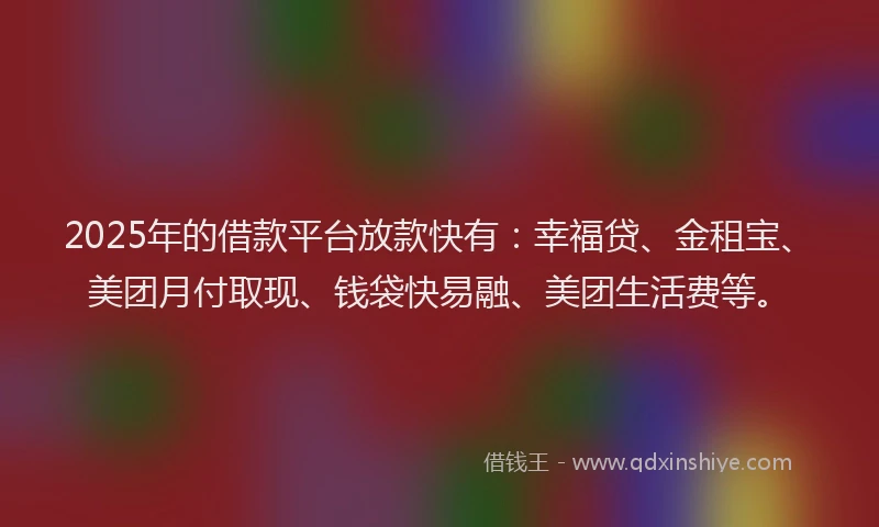 2025年的借款平台放款快有：幸福贷、金租宝、美团月付取现、钱袋快易融、美团生活费等。