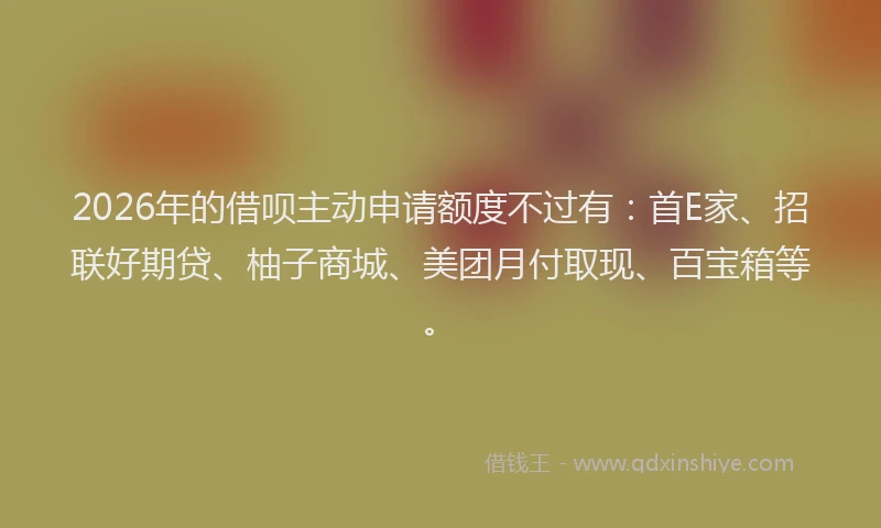 2026年的借呗主动申请额度不过有：首E家、招联好期贷、柚子商城、美团月付取现、百宝箱等。