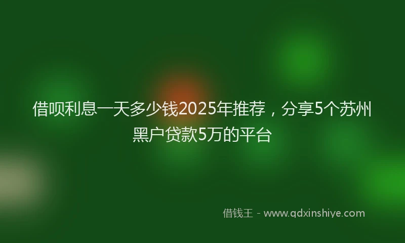 借呗利息一天多少钱2025年推荐，分享5个苏州黑户贷款5万的平台