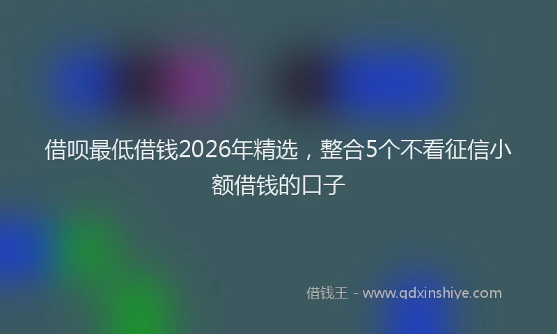 借呗最低借钱2026年精选，整合5个不看征信小额借钱的口子