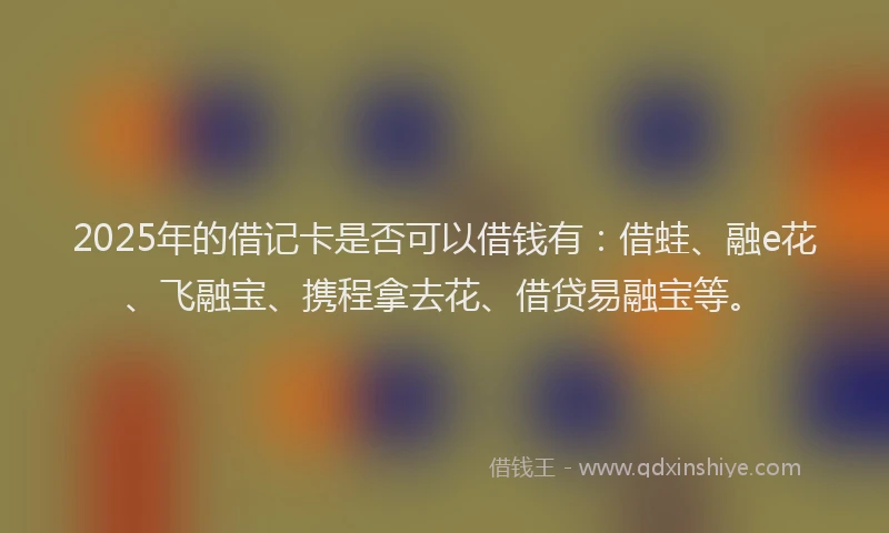 2025年的借记卡是否可以借钱有：借蛙、融e花、飞融宝、携程拿去花、借贷易融宝等。