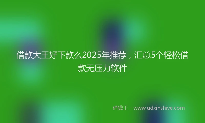 借款大王好下款么2025年推荐，汇总5个轻松借款无压力软件