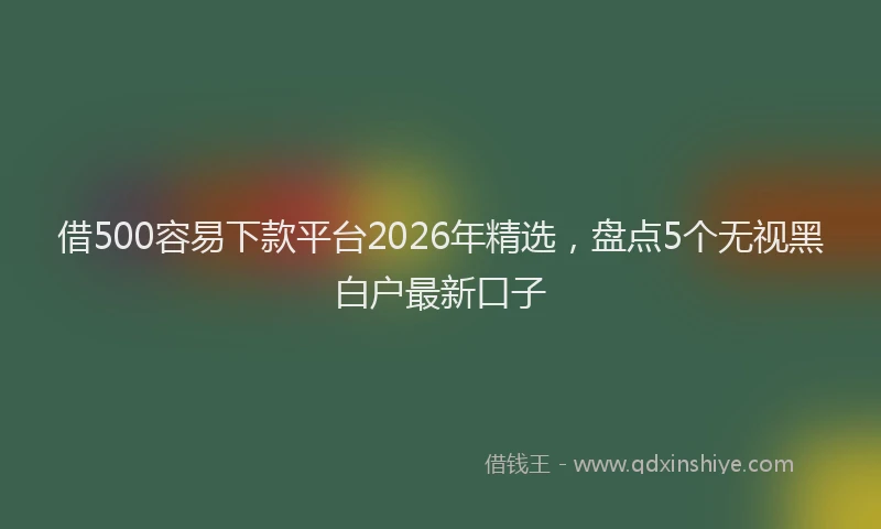 借500容易下款平台2026年精选，盘点5个无视黑白户最新口子