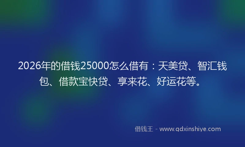 2026年的借钱25000怎么借有:天美贷、智汇钱包、借款宝快贷、享来花、好运花等。