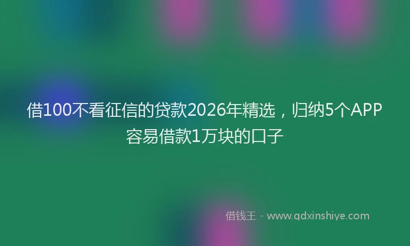 借100不看征信的贷款2026年精选，归纳5个APP容易借款1万块的口子