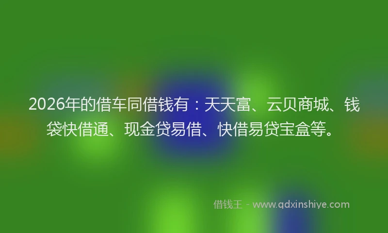 2026年的借车同借钱有：天天富、云贝商城、钱袋快借通、现金贷易借、快借易贷宝盒等。