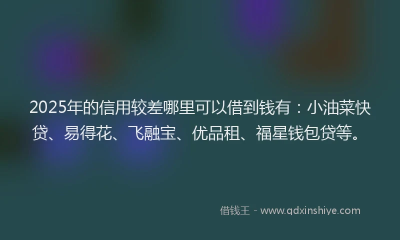 2025年的信用较差哪里可以借到钱有：小油菜快贷、易得花、飞融宝、优品租、福星钱包贷等。