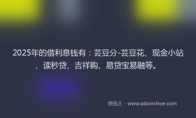 2025年的借利息钱有:芸豆分-芸豆花、现金小站、读秒贷、吉祥购、易贷宝易融等。