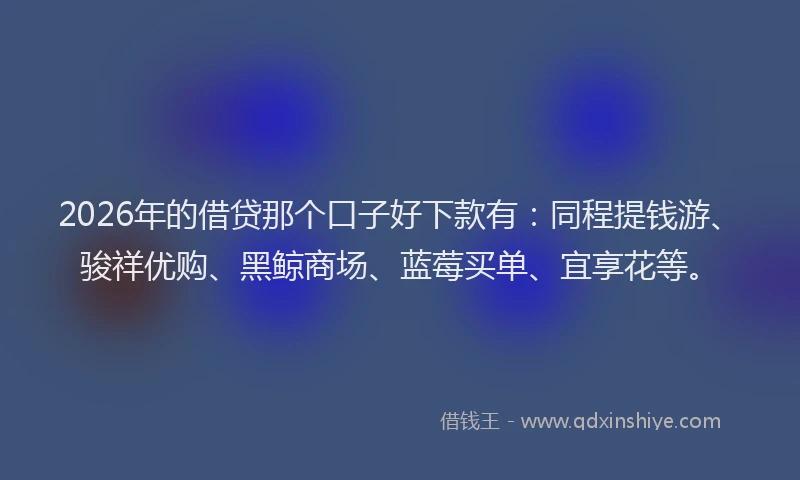 2026年的借贷那个口子好下款有：同程提钱游、骏祥优购、黑鲸商场、蓝莓买单、宜享花等。