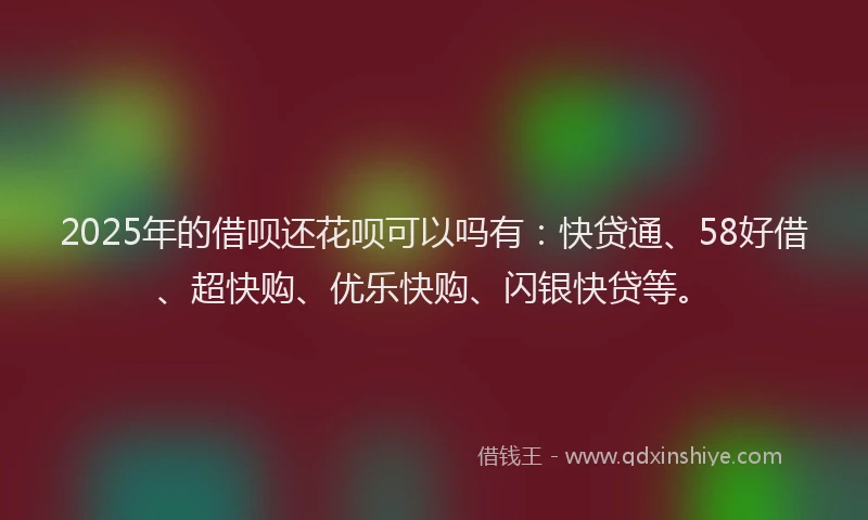 2025年的借呗还花呗可以吗有：快贷通、58好借、超快购、优乐快购、闪银快贷等。