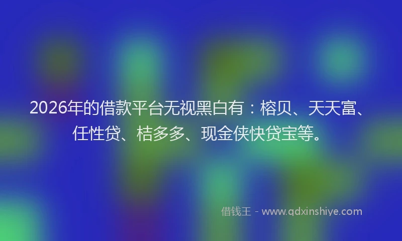 2026年的借款平台无视黑白有：榕贝、天天富、任性贷、桔多多、现金侠快贷宝等。