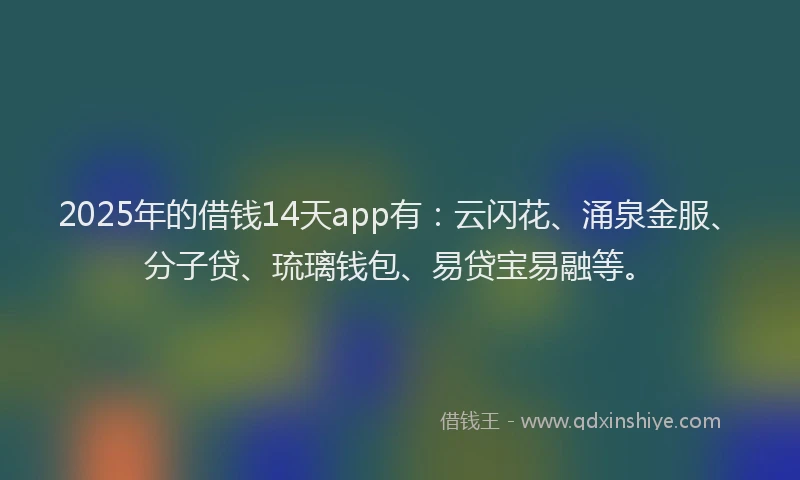 2025年的借钱14天app有：云闪花、涌泉金服、分子贷、琉璃钱包、易贷宝易融等。