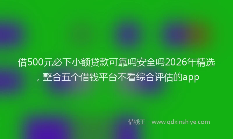 借500元必下小额贷款可靠吗安全吗2026年精选，整合五个借钱平台不看综合评估的app