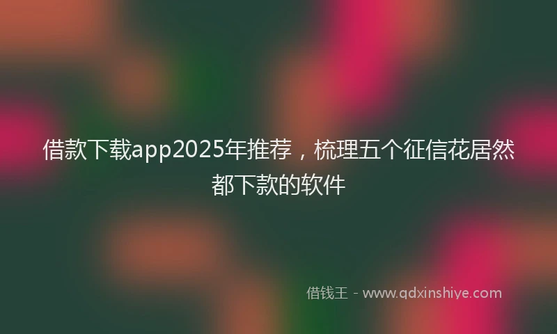 借款下载app2025年推荐,梳理五个征信花居然都下款的软件