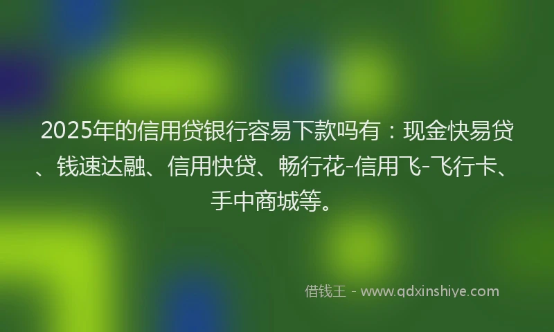 2025年的信用贷银行容易下款吗有：现金快易贷、钱速达融、信用快贷、畅行花-信用飞-飞行卡、手中商城等。