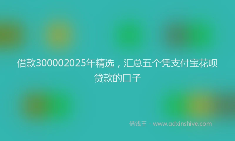 借款300002025年精选，汇总五个凭支付宝花呗贷款的口子