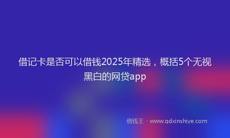 借记卡是否可以借钱2025年精选，概括5个无视黑白的网贷app