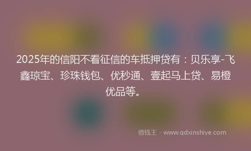 2025年的信阳不看征信的车抵押贷有：贝乐享-飞鑫琼宝、珍珠钱包、优秒通、壹起马上贷、易橙优品等。