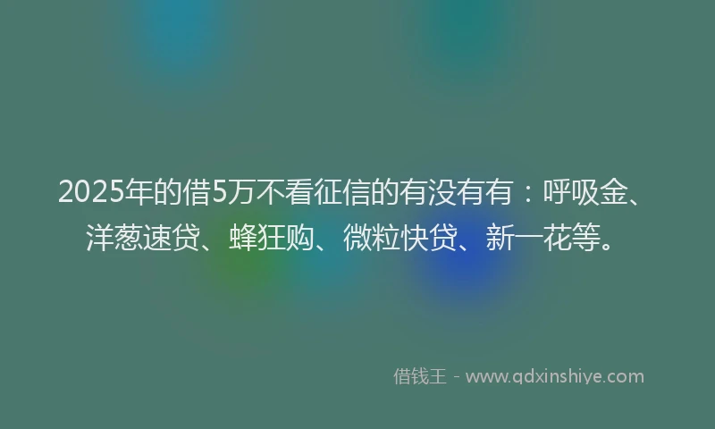 2025年的借5万不看征信的有没有有：呼吸金、洋葱速贷、蜂狂购、微粒快贷、新一花等。