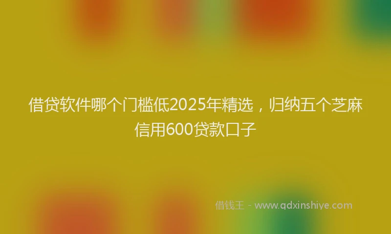 借贷软件哪个门槛低2025年精选，归纳五个芝麻信用600贷款口子
