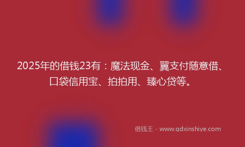 2025年的借钱23有：魔法现金、翼支付随意借、口袋信用宝、拍拍用、臻心贷等。