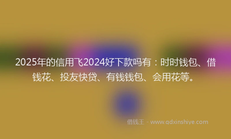 2025年的信用飞2024好下款吗有：时时钱包、借钱花、投友快贷、有钱钱包、会用花等。