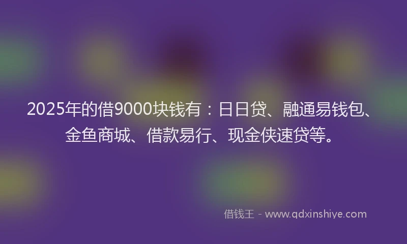 2025年的借9000块钱有：日日贷、融通易钱包、金鱼商城、借款易行、现金侠速贷等。