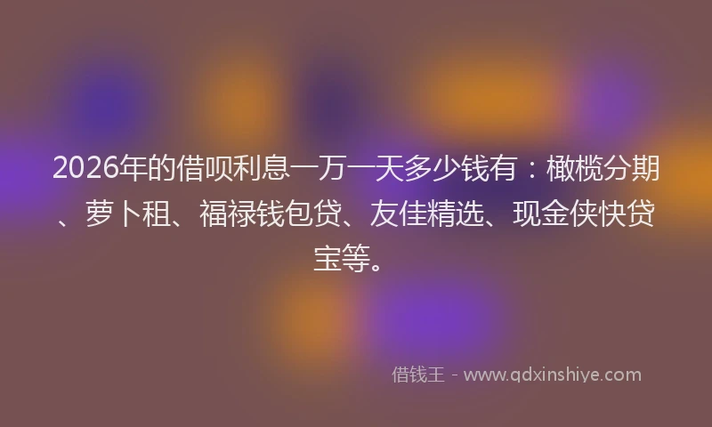2026年的借呗利息一万一天多少钱有：橄榄分期、萝卜租、福禄钱包贷、友佳精选、现金侠快贷宝等。