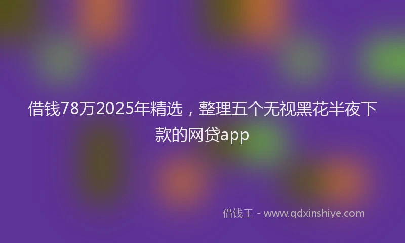 借钱78万2025年精选，整理五个无视黑花半夜下款的网贷app