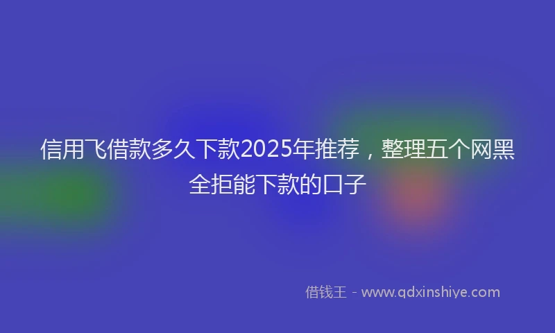 信用飞借款多久下款2025年推荐，整理五个网黑全拒能下款的口子