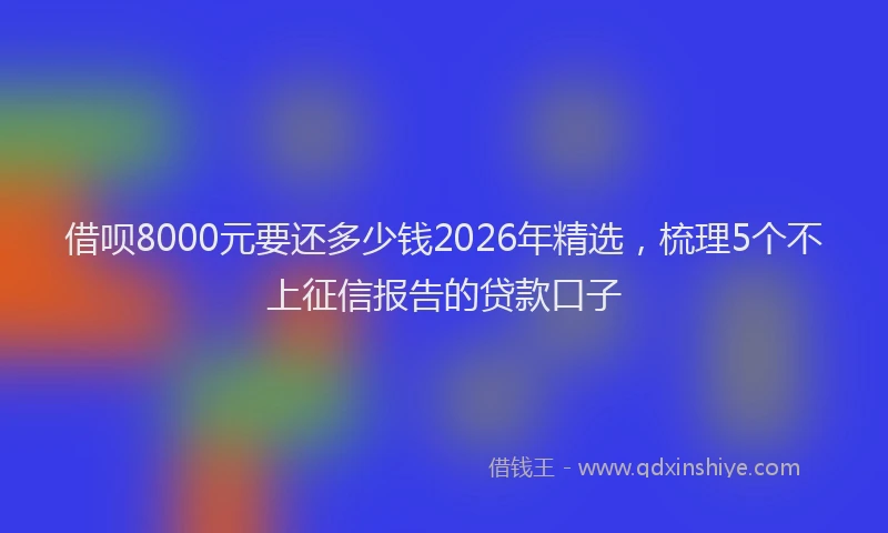借呗8000元要还多少钱2026年精选，梳理5个不上征信报告的贷款口子