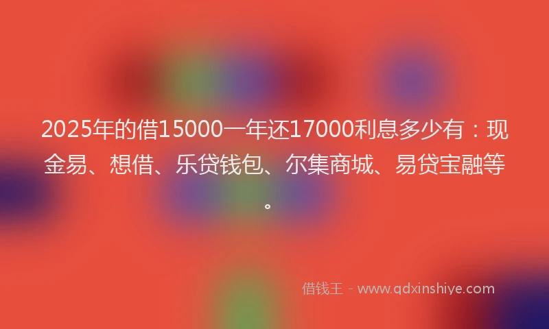 2025年的借15000一年还17000利息多少有：现金易、想借、乐贷钱包、尔集商城、易贷宝融等。