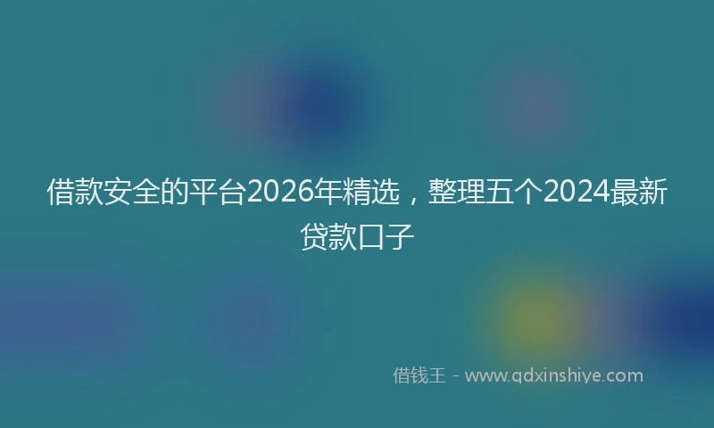借款安全的平台2026年精选，整理五个2024最新贷款口子
