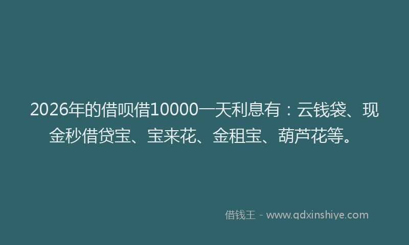 2026年的借呗借10000一天利息有：云钱袋、现金秒借贷宝、宝来花、金租宝、葫芦花等。