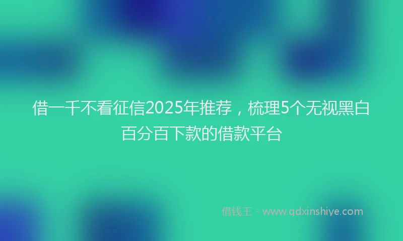 借一千不看征信2025年推荐，梳理5个无视黑白百分百下款的借款平台