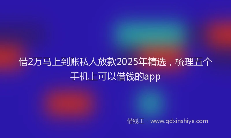 借2万马上到账私人放款2025年精选，梳理五个手机上可以借钱的app