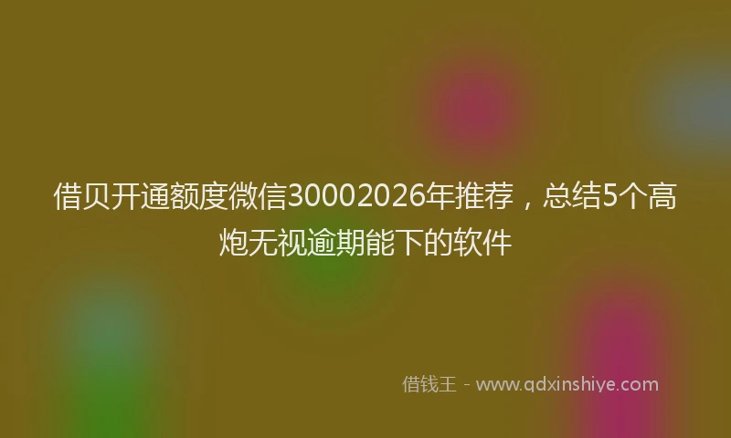 借贝开通额度微信30002026年推荐，总结5个高炮无视逾期能下的软件