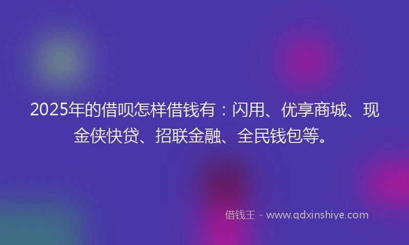 2025年的借呗怎样借钱有:闪用、优享商城、现金侠快贷、招联金融、全民钱包等。