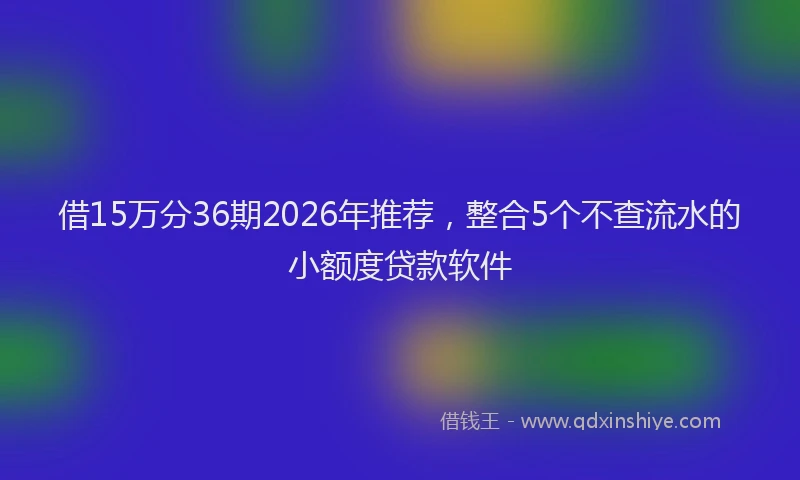 借15万分36期2026年推荐，整合5个不查流水的小额度贷款软件