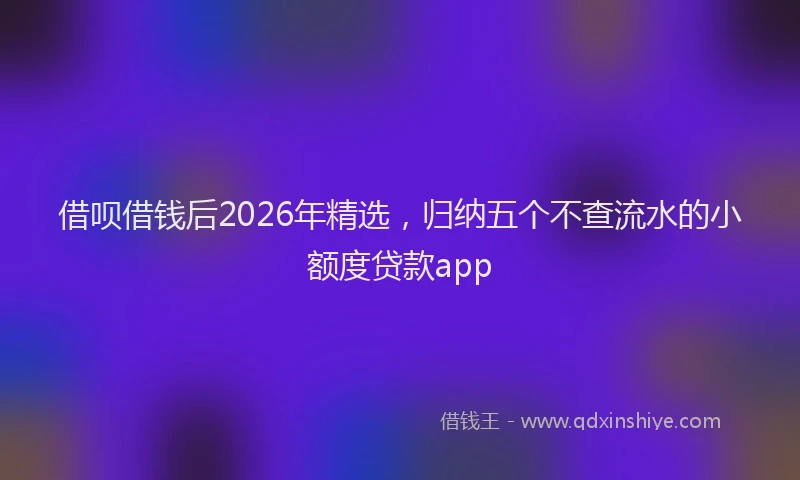 借呗借钱后2026年精选，归纳五个不查流水的小额度贷款app