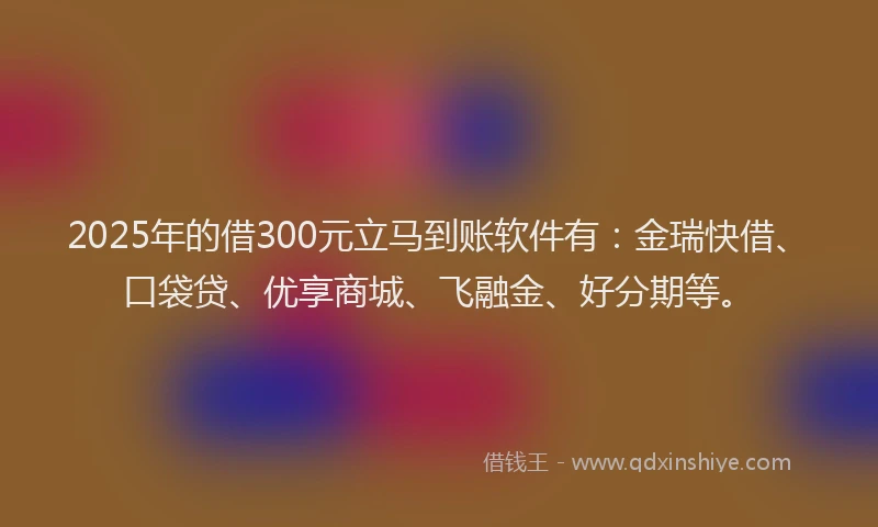 2025年的借300元立马到账软件有：金瑞快借、口袋贷、优享商城、飞融金、好分期等。