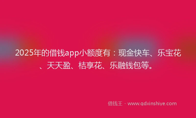 2025年的借钱app小额度有：现金快车、乐宝花、天天盈、桔享花、乐融钱包等。