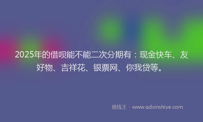 2025年的借呗能不能二次分期有：现金快车、友好物、吉祥花、银票网、你我贷等。