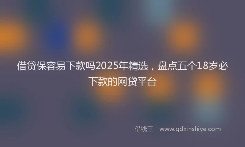 借贷保容易下款吗2025年精选，盘点五个18岁必下款的网贷平台