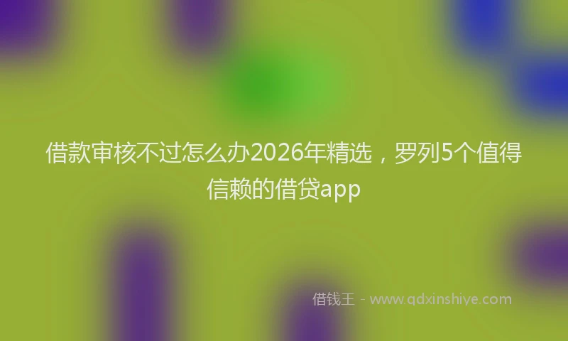 借款审核不过怎么办2026年精选，罗列5个值得信赖的借贷app