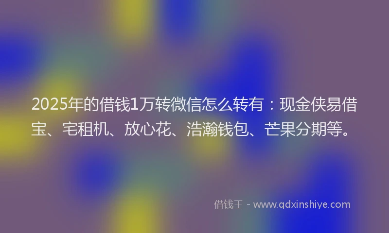 2025年的借钱1万转微信怎么转有：现金侠易借宝、宅租机、放心花、浩瀚钱包、芒果分期等。